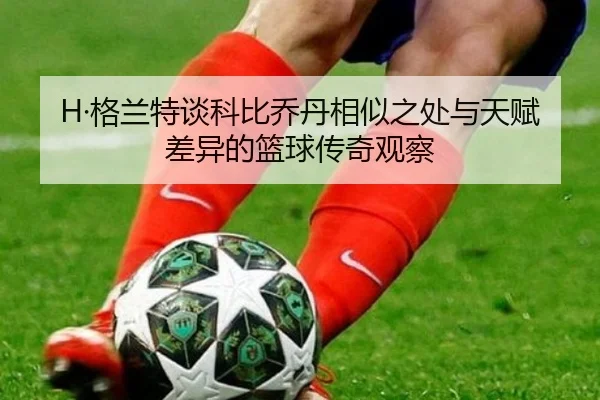 H·格兰特谈科比乔丹相似之处与天赋差异的篮球传奇观察（QIUSUSPORTS）