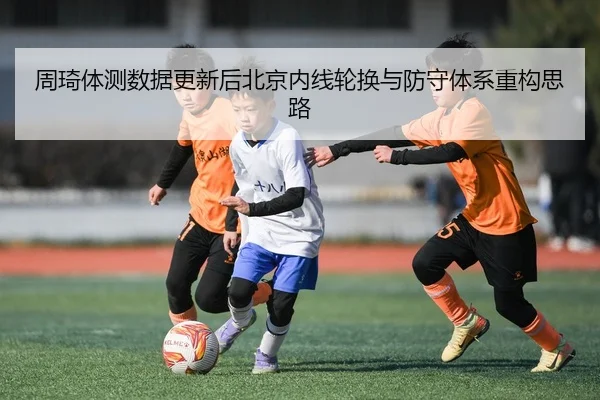 周琦体测数据更新后北京内线轮换与防守体系重构思路（QIUSUSPORTS）