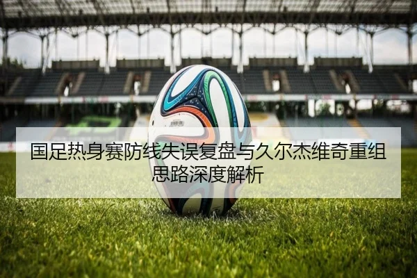 国足热身赛防线失误复盘与久尔杰维奇重组思路深度解析 | QIUSUSPORTS